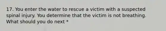 17. You enter the water to rescue a victim with a suspected spinal injury. You determine that the victim is not breathing. What should you do next *