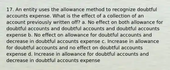 17. An entity uses the allowance method to recognize doubtful accounts expense. What is the effect of a collection of an account previously written off? a. No effect on both allowance for doubtful accounts and doubtful accounts and doubtful accounts expense b. No effect on allowance for doubtful accounts and decrease in doubtful accounts expense c. Increase in allowance for doubtful accounts and no effect on doubtful accounts expense d. Increase in allowance for doubtful accounts and decrease in doubtful accounts expense