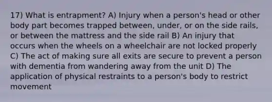 17) What is entrapment? A) Injury when a person's head or other body part becomes trapped between, under, or on the side rails, or between the mattress and the side rail B) An injury that occurs when the wheels on a wheelchair are not locked properly C) The act of making sure all exits are secure to prevent a person with dementia from wandering away from the unit D) The application of physical restraints to a person's body to restrict movement