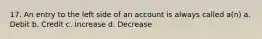 17. An entry to the left side of an account is always called a(n) a. Debit b. Credit c. Increase d. Decrease