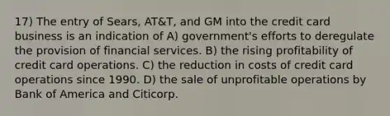 17) The entry of Sears, AT&T, and GM into the credit card business is an indication of A) government's efforts to deregulate the provision of financial services. B) the rising profitability of credit card operations. C) the reduction in costs of credit card operations since 1990. D) the sale of unprofitable operations by Bank of America and Citicorp.