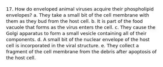 17. How do enveloped animal viruses acquire their phospholipid envelopes? a. They take a small bit of the cell membrane with them as they bud from the host cell. b. It is part of the food vacuole that forms as the virus enters the cell. c. They cause the Golgi apparatus to form a small vesicle containing all of their components. d. A small bit of the nuclear envelope of the host cell is incorporated in the viral structure. e. They collect a fragment of the cell membrane from the debris after apoptosis of the host cell.