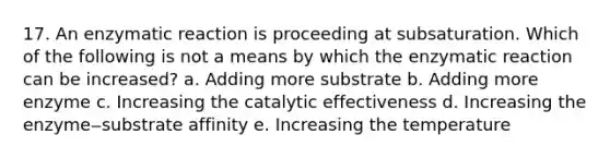 17. An enzymatic reaction is proceeding at subsaturation. Which of the following is not a means by which the enzymatic reaction can be increased? a. Adding more substrate b. Adding more enzyme c. Increasing the catalytic effectiveness d. Increasing the enzyme‒substrate affinity e. Increasing the temperature