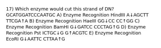 17) Which enzyme would cut this strand of DN? GCATGGATCCCAATGC A) Enzyme Recognition HindIII A↓AGCTT TTCGA↑A B) Enzyme Recognition HaeIII GG↓CC CC↑GG C) Enzyme Recognition BamHI G↓GATCC CCCTAG↑G D) Enzyme Recognition Pst ICTGC↓G G↑ACGTC E) Enzyme Recognition EcoRI G↓AATTC CTTAA↑G