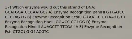 17) Which enzyme would cut this strand of DNA: GCATGGATCCCAATGC? A) Enzyme Recognition BamHI G↓GATCC CCCTAG↑G B) Enzyme Recognition EcoRI G↓AATTC CTTAA↑G C) Enzyme Recognition HaeIII GG↓CC CC↑GG D) Enzyme Recognition HindIII A↓AGCTT TTCGA↑A E) Enzyme Recognition PstI CTGC↓G G↑ACGTC