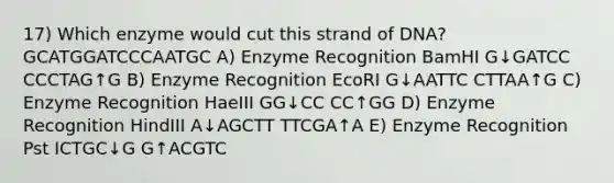 17) Which enzyme would cut this strand of DNA? GCATGGATCCCAATGC A) Enzyme Recognition BamHI G↓GATCC CCCTAG↑G B) Enzyme Recognition EcoRI G↓AATTC CTTAA↑G C) Enzyme Recognition HaeIII GG↓CC CC↑GG D) Enzyme Recognition HindIII A↓AGCTT TTCGA↑A E) Enzyme Recognition Pst ICTGC↓G G↑ACGTC