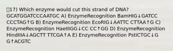 17) Which enzyme would cut this strand of DNA? GCATGGATCCCAATGC A) Enzyme​Recognition BamHI​G↓GATCC ​CCCTAG↑G B) Enzyme​Recognition EcoRI​G↓AATTC ​CTTAA↑G C) Enzyme​Recognition HaeIII​GG↓CC ​CC↑GG D) Enzyme​Recognition HindIII​A↓AGCTT ​TTCGA↑A E) Enzyme​Recognition Pst​ICTGC↓G ​G↑ACGTC