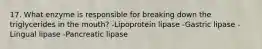 17. What enzyme is responsible for breaking down the triglycerides in the mouth? -Lipoprotein lipase -Gastric lipase -Lingual lipase -Pancreatic lipase