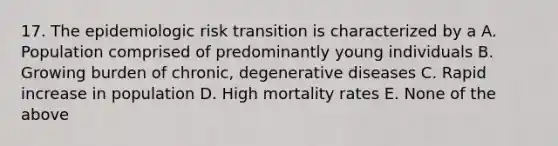 17. The epidemiologic risk transition is characterized by a A. Population comprised of predominantly young individuals B. Growing burden of chronic, degenerative diseases C. Rapid increase in population D. High mortality rates E. None of the above