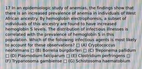 17 In an epidemiologic study of anemias, the findings show that there is an increased prevalence of anemia in individuals of West African ancestry. By hemoglobin electrophoresis, a subset of individuals of this ancestry are found to have increased hemoglobin S levels. The distribution of infectious illnesses is correlated with the prevalence of hemoglobin S in this population. Which of the following infectious agents is most likely to account for these observations? □ (A) Cryptococcus neoformans □ (B) Borrelia burgdorferi □ (C) Treponema pallidum □ (D) Plasmodium falciparum □ (E) Clostridium perfringens □ (F) Trypanosoma gambiense □ (G) Schistosoma haematobium