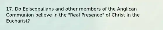 17. Do Episcopalians and other members of the Anglican Communion believe in the "Real Presence" of Christ in the Eucharist?