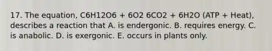 17. The equation, C6H12O6 + 6O2 6CO2 + 6H2O (ATP + Heat), describes a reaction that A. is endergonic. B. requires energy. C. is anabolic. D. is exergonic. E. occurs in plants only.