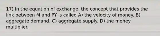 17) In the equation of exchange, the concept that provides the link between M and PY is called A) the velocity of money. B) aggregate demand. C) aggregate supply. D) the money multiplier.