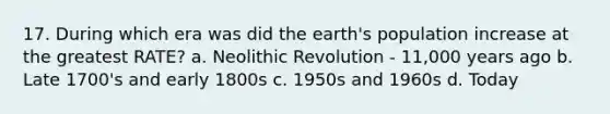 17. During which era was did the earth's population increase at the greatest RATE? a. Neolithic Revolution - 11,000 years ago b. Late 1700's and early 1800s c. 1950s and 1960s d. Today