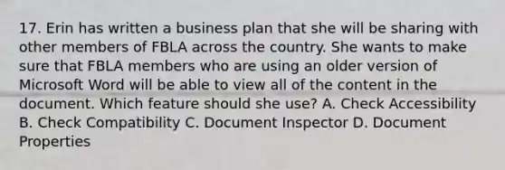 17. Erin has written a business plan that she will be sharing with other members of FBLA across the country. She wants to make sure that FBLA members who are using an older version of Microsoft Word will be able to view all of the content in the document. Which feature should she use? A. Check Accessibility B. Check Compatibility C. Document Inspector D. Document Properties