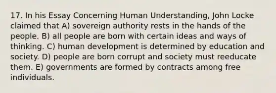 17. In his Essay Concerning Human Understanding, John Locke claimed that A) sovereign authority rests in the hands of the people. B) all people are born with certain ideas and ways of thinking. C) human development is determined by education and society. D) people are born corrupt and society must reeducate them. E) governments are formed by contracts among free individuals.