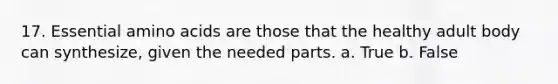 17. Essential amino acids are those that the healthy adult body can synthesize, given the needed parts. a. True b. False