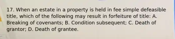 17. When an estate in a property is held in fee simple defeasible title, which of the following may result in forfeiture of title: A. Breaking of covenants; B. Condition subsequent; C. Death of grantor; D. Death of grantee.