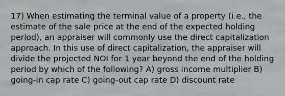 17) When estimating the terminal value of a property (i.e., the estimate of the sale price at the end of the expected holding period), an appraiser will commonly use the direct capitalization approach. In this use of direct capitalization, the appraiser will divide the projected NOI for 1 year beyond the end of the holding period by which of the following? A) gross income multiplier B) going-in cap rate C) going-out cap rate D) discount rate