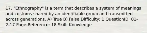 17. "Ethnography" is a term that describes a system of meanings and customs shared by an identifiable group and transmitted across generations. A) True B) False Difficulty: 1 QuestionID: 01-2-17 Page-Reference: 18 Skill: Knowledge