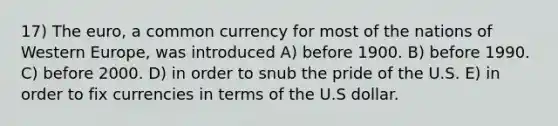 17) The euro, a common currency for most of the nations of Western Europe, was introduced A) before 1900. B) before 1990. C) before 2000. D) in order to snub the pride of the U.S. E) in order to fix currencies in terms of the U.S dollar.