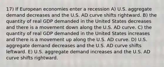 17) If European economies enter a recession A) U.S. aggregate demand decreases and the U.S. AD curve shifts rightward. B) the quantity of real GDP demanded in the United States decreases and there is a movement down along the U.S. AD curve. C) the quantity of real GDP demanded in the United States increases and there is a movement up along the U.S. AD curve. D) U.S. aggregate demand decreases and the U.S. AD curve shifts leftward. E) U.S. aggregate demand increases and the U.S. AD curve shifts rightward.