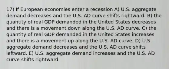 17) If European economies enter a recession A) U.S. aggregate demand decreases and the U.S. AD curve shifts rightward. B) the quantity of real GDP demanded in the United States decreases and there is a movement down along the U.S. AD curve. C) the quantity of real GDP demanded in the United States increases and there is a movement up along the U.S. AD curve. D) U.S. aggregate demand decreases and the U.S. AD curve shifts leftward. E) U.S. aggregate demand increases and the U.S. AD curve shifts rightward