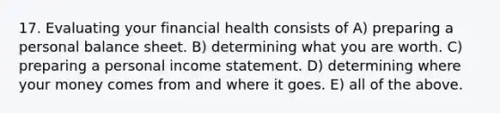 17. Evaluating your financial health consists of A) preparing a personal balance sheet. B) determining what you are worth. C) preparing a personal income statement. D) determining where your money comes from and where it goes. E) all of the above.