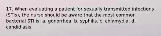 17. When evaluating a patient for sexually transmitted infections (STIs), the nurse should be aware that the most common bacterial STI is: a. gonorrhea. b. syphilis. c. chlamydia. d. candidiasis.