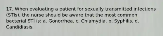 17. When evaluating a patient for sexually transmitted infections (STIs), the nurse should be aware that the most common bacterial STI is: a. Gonorrhea. c. Chlamydia. b. Syphilis. d. Candidiasis.