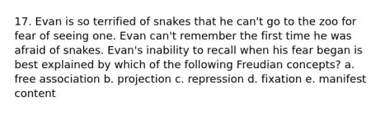 17. Evan is so terrified of snakes that he can't go to the zoo for fear of seeing one. Evan can't remember the first time he was afraid of snakes. Evan's inability to recall when his fear began is best explained by which of the following Freudian concepts? a. free association b. projection c. repression d. fixation e. manifest content