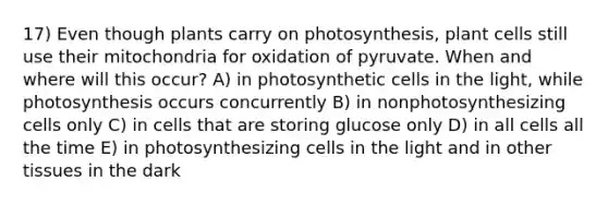 17) Even though plants carry on photosynthesis, plant cells still use their mitochondria for oxidation of pyruvate. When and where will this occur? A) in photosynthetic cells in the light, while photosynthesis occurs concurrently B) in nonphotosynthesizing cells only C) in cells that are storing glucose only D) in all cells all the time E) in photosynthesizing cells in the light and in other tissues in the dark