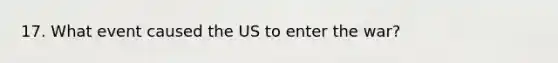 17. What event caused the US to enter the war?