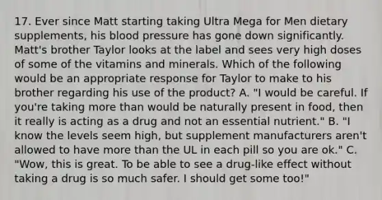 17. Ever since Matt starting taking Ultra Mega for Men dietary supplements, his blood pressure has gone down significantly. Matt's brother Taylor looks at the label and sees very high doses of some of the vitamins and minerals. Which of the following would be an appropriate response for Taylor to make to his brother regarding his use of the product? A. "I would be careful. If you're taking more than would be naturally present in food, then it really is acting as a drug and not an essential nutrient." B. "I know the levels seem high, but supplement manufacturers aren't allowed to have more than the UL in each pill so you are ok." C. "Wow, this is great. To be able to see a drug-like effect without taking a drug is so much safer. I should get some too!"