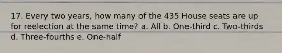 17. Every two years, how many of the 435 House seats are up for reelection at the same time? a. All b. One-third c. Two-thirds d. Three-fourths e. One-half