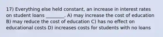 17) Everything else held constant, an increase in interest rates on student loans ________. A) may increase the cost of education B) may reduce the cost of education C) has no effect on educational costs D) increases costs for students with no loans