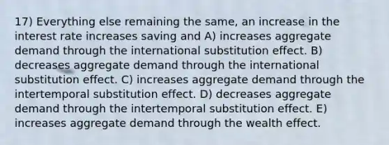 17) Everything else remaining the same, an increase in the interest rate increases saving and A) increases aggregate demand through the international substitution effect. B) decreases aggregate demand through the international substitution effect. C) increases aggregate demand through the intertemporal substitution effect. D) decreases aggregate demand through the intertemporal substitution effect. E) increases aggregate demand through the wealth effect.