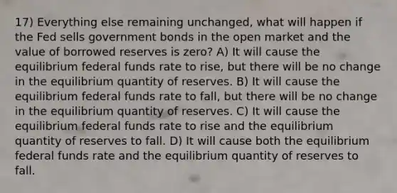 17) Everything else remaining unchanged, what will happen if the Fed sells government bonds in the open market and the value of borrowed reserves is zero? A) It will cause the equilibrium federal funds rate to rise, but there will be no change in the equilibrium quantity of reserves. B) It will cause the equilibrium federal funds rate to fall, but there will be no change in the equilibrium quantity of reserves. C) It will cause the equilibrium federal funds rate to rise and the equilibrium quantity of reserves to fall. D) It will cause both the equilibrium federal funds rate and the equilibrium quantity of reserves to fall.