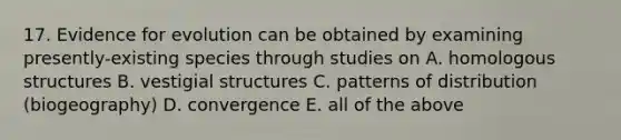 17. Evidence for evolution can be obtained by examining presently-existing species through studies on A. homologous structures B. vestigial structures C. patterns of distribution (biogeography) D. convergence E. all of the above