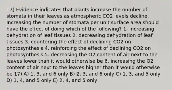 17) Evidence indicates that plants increase the number of stomata in their leaves as atmospheric CO2 levels decline. Increasing the number of stomata per unit surface area should have the effect of doing which of the following? 1. increasing dehydration of leaf tissues 2. decreasing dehydration of leaf tissues 3. countering the effect of declining CO2 on photosynthesis 4. reinforcing the effect of declining CO2 on photosynthesis 5. decreasing the O2 content of air next to the leaves lower than it would otherwise be 6. increasing the O2 content of air next to the leaves higher than it would otherwise be 17) A) 1, 3, and 6 only B) 2, 3, and 6 only C) 1, 3, and 5 only D) 1, 4, and 5 only E) 2, 4, and 5 only