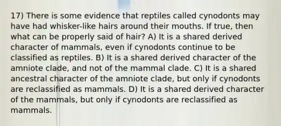 17) There is some evidence that reptiles called cynodonts may have had whisker-like hairs around their mouths. If true, then what can be properly said of hair? A) It is a shared derived character of mammals, even if cynodonts continue to be classified as reptiles. B) It is a shared derived character of the amniote clade, and not of the mammal clade. C) It is a shared ancestral character of the amniote clade, but only if cynodonts are reclassified as mammals. D) It is a shared derived character of the mammals, but only if cynodonts are reclassified as mammals.