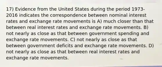 17) Evidence from the United States during the period 1973-2016 indicates the correspondence between nominal interest rates and exchange rate movements is A) much closer than that between real interest rates and exchange rate movements. B) not nearly as close as that between government spending and exchange rate movements. C) not nearly as close as that between government deficits and exchange rate movements. D) not nearly as close as that between real interest rates and exchange rate movements.