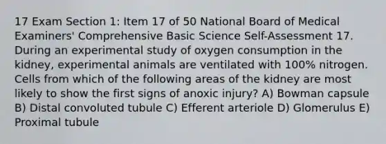 17 Exam Section 1: Item 17 of 50 National Board of Medical Examiners' Comprehensive Basic Science Self-Assessment 17. During an experimental study of oxygen consumption in the kidney, experimental animals are ventilated with 100% nitrogen. Cells from which of the following areas of the kidney are most likely to show the first signs of anoxic injury? A) Bowman capsule B) Distal convoluted tubule C) Efferent arteriole D) Glomerulus E) Proximal tubule