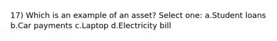 17) Which is an example of an asset? Select one: a.Student loans b.Car payments c.Laptop d.Electricity bill