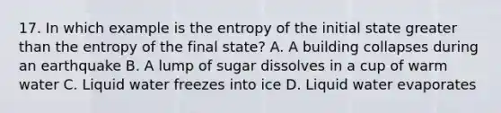 17. In which example is the entropy of the initial state <a href='https://www.questionai.com/knowledge/ktgHnBD4o3-greater-than' class='anchor-knowledge'>greater than</a> the entropy of the final state? A. A building collapses during an earthquake B. A lump of sugar dissolves in a cup of warm water C. Liquid water freezes into ice D. Liquid water evaporates