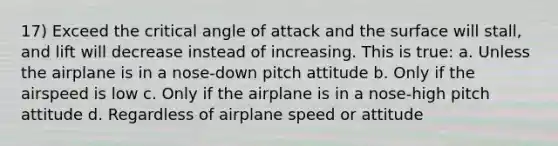 17) Exceed the critical angle of attack and the surface will stall, and lift will decrease instead of increasing. This is true: a. Unless the airplane is in a nose-down pitch attitude b. Only if the airspeed is low c. Only if the airplane is in a nose-high pitch attitude d. Regardless of airplane speed or attitude