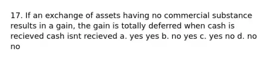 17. If an exchange of assets having no commercial substance results in a gain, the gain is totally deferred when cash is recieved cash isnt recieved a. yes yes b. no yes c. yes no d. no no