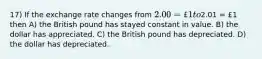 17) If the exchange rate changes from 2.00 = £1 to2.01 = £1 then A) the British pound has stayed constant in value. B) the dollar has appreciated. C) the British pound has depreciated. D) the dollar has depreciated.