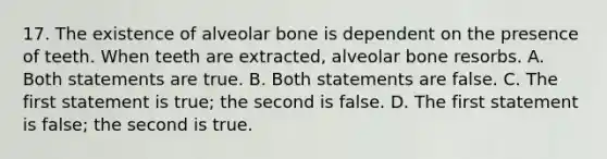 17. The existence of alveolar bone is dependent on the presence of teeth. When teeth are extracted, alveolar bone resorbs. A. Both statements are true. B. Both statements are false. C. The first statement is true; the second is false. D. The first statement is false; the second is true.