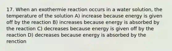 17. When an exothermie reaction occurs in a water solution, the temperature of the solution A) increase because energy is given off by the reaction B) increases because energy is absorbed by the reaction C) decreases because energy is given off by the reaction D) decreases because energy is absorbed by the renction